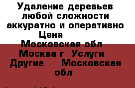 Удаление деревьев любой сложности аккуратно и оперативно › Цена ­ 1 500 - Московская обл., Москва г. Услуги » Другие   . Московская обл.